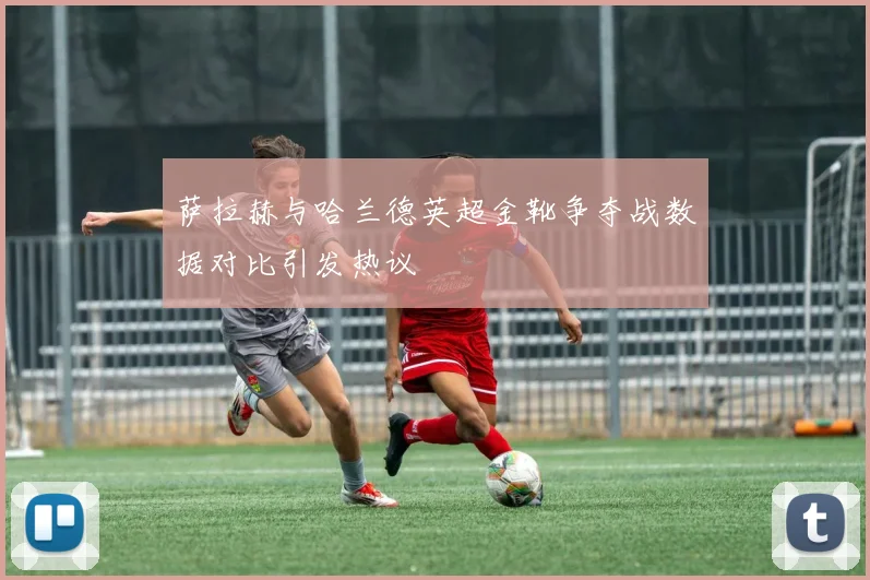 萨拉赫与哈兰德英超金靴争夺战数据对比引发热议
