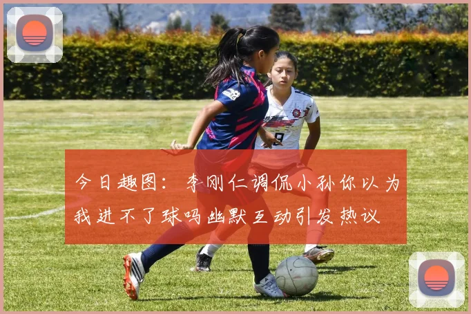今日趣图：李刚仁调侃小孙你以为我进不了球吗幽默互动引发热议