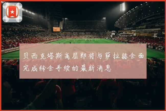 贝西克塔斯高层即将与萨拉赫会面完成转会手续的最新消息
