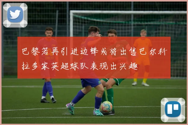 巴黎若再引进边锋或将出售巴尔科拉多家英超球队表现出兴趣