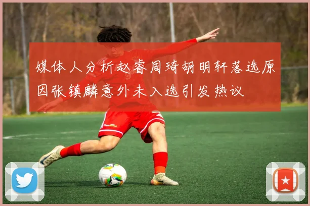 媒体人分析赵睿周琦胡明轩落选原因张镇麟意外未入选引发热议