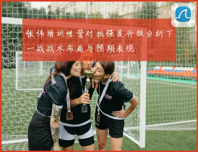 张伟丽训练营对抗强度升级分析下一战战术布局与预期表现
