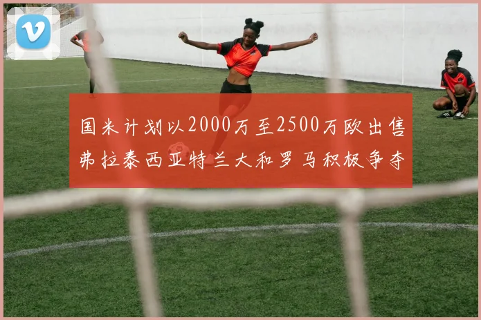 国米计划以2000万至2500万欧出售弗拉泰西亚特兰大和罗马积极争夺