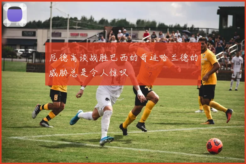 厄德高谈战胜巴西的奇迹哈兰德的威胁总是令人惊叹