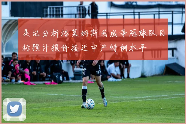 美记分析格莱姆斯或成争冠球队目标预计报价接近中产特例水平