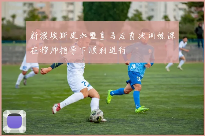 新援埃斯皮加盟皇马后首次训练课在穆帅指导下顺利进行