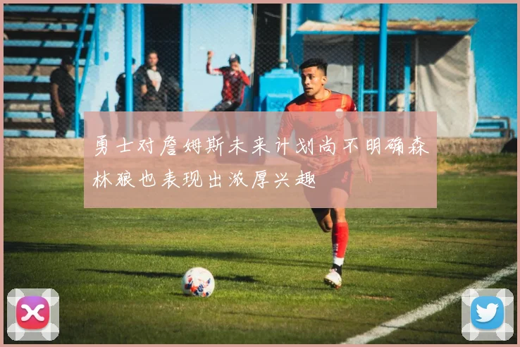 勇士对詹姆斯未来计划尚不明确森林狼也表现出浓厚兴趣