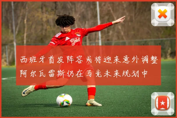 西班牙首发阵容或将迎来意外调整阿尔瓦雷斯仍在马竞未来规划中