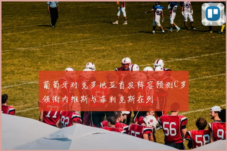 葡萄牙对克罗地亚首发阵容预测C罗领衔内维斯与菲利克斯在列