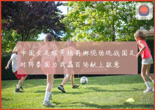 中国女足球员杨莉娜现场观战国足对阵泰国为武磊百场献上敬意