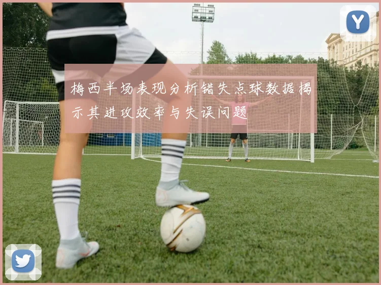 梅西半场表现分析错失点球数据揭示其进攻效率与失误问题