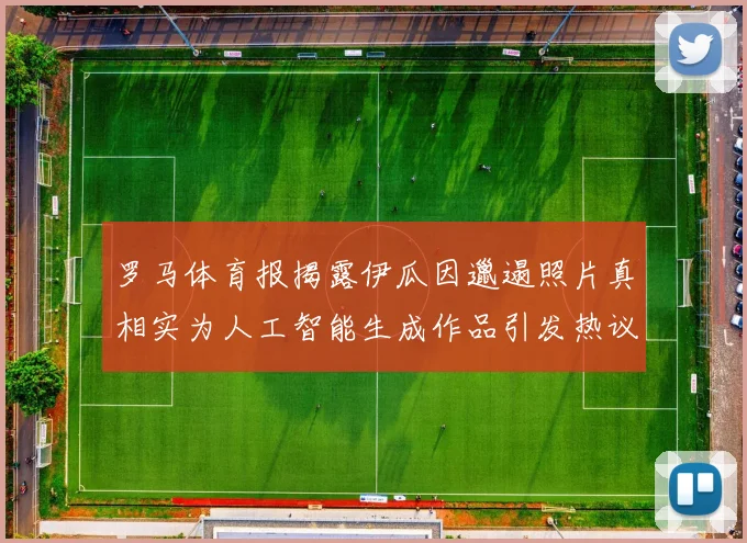罗马体育报揭露伊瓜因邋遢照片真相实为人工智能生成作品引发热议