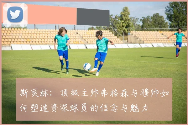 斯莫林：顶级主帅弗格森与穆帅如何塑造资深球员的信念与魅力