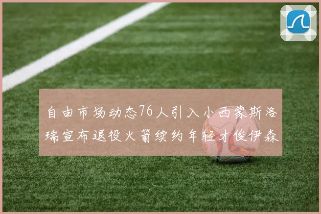 自由市场动态76人引入小西蒙斯洛瑞宣布退役火箭续约年轻才俊伊森