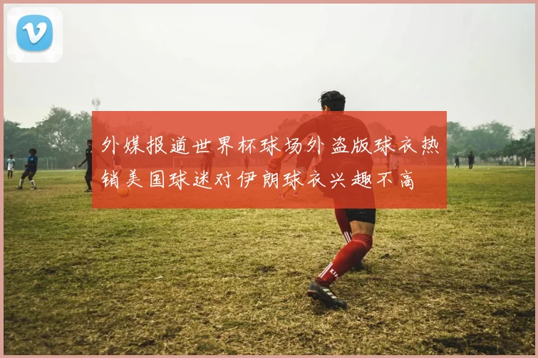 外媒报道世界杯球场外盗版球衣热销美国球迷对伊朗球衣兴趣不高
