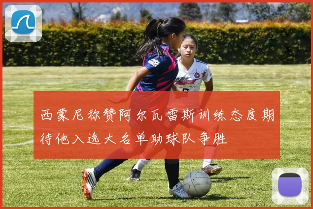西蒙尼称赞阿尔瓦雷斯训练态度期待他入选大名单助球队争胜