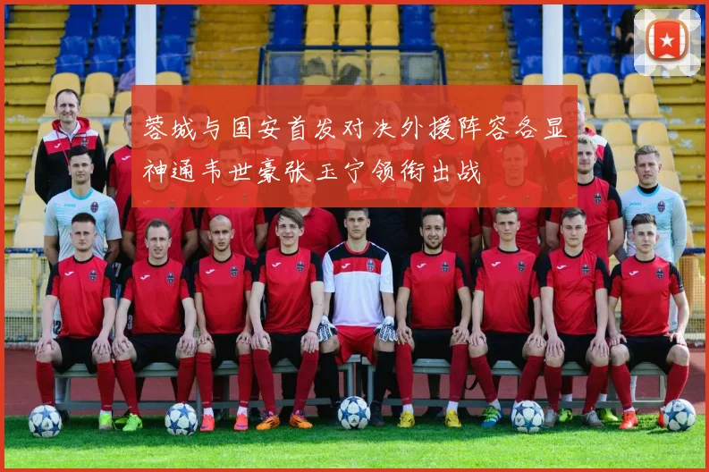 蓉城与国安首发对决外援阵容各显神通韦世豪张玉宁领衔出战