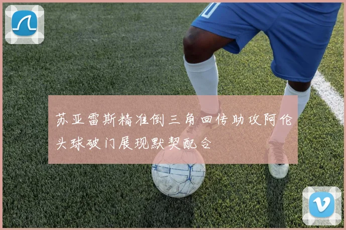 苏亚雷斯精准倒三角回传助攻阿伦头球破门展现默契配合
