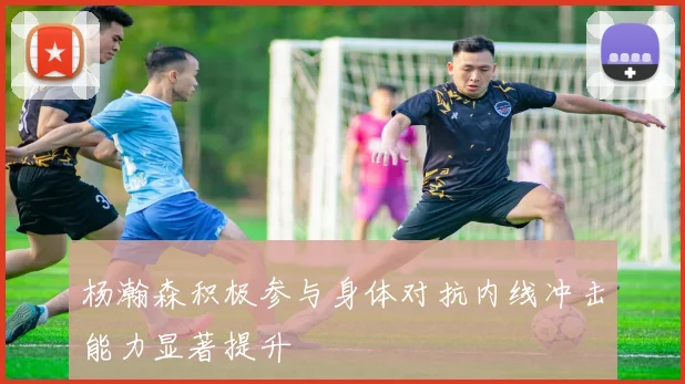 杨瀚森积极参与身体对抗内线冲击能力显著提升